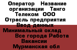 Оператор › Название организации ­ Танго Телеком, ООО › Отрасль предприятия ­ Ввод данных › Минимальный оклад ­ 13 000 - Все города Работа » Вакансии   . Мурманская обл.,Апатиты г.